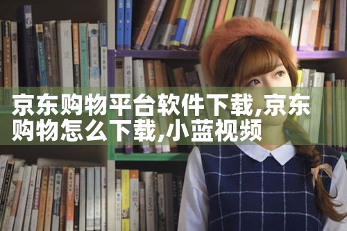 京东购物平台软件下载|小蓝视频
